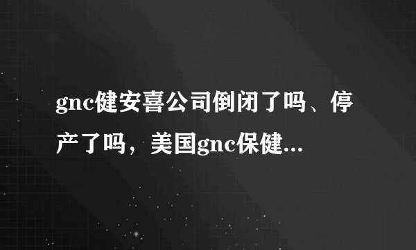 gnc健安喜公司倒闭了吗、停产了吗，美国gnc保健品辟谣了吗