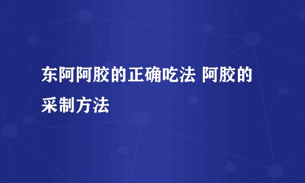 东阿阿胶的正确吃法 阿胶的采制方法