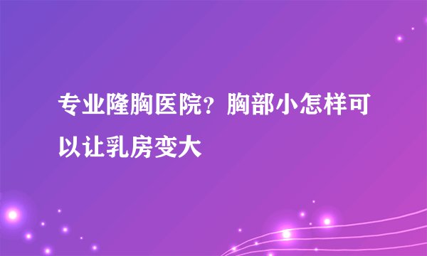 专业隆胸医院？胸部小怎样可以让乳房变大