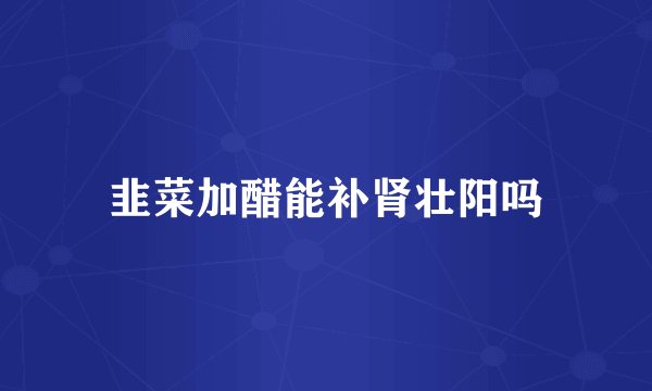 韭菜加醋能补肾壮阳吗
