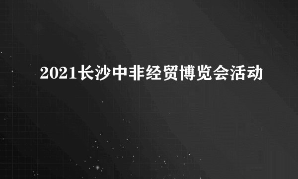 2021长沙中非经贸博览会活动