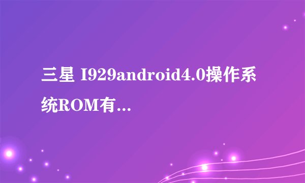 三星 I929android4.0操作系统ROM有没有?帮我。