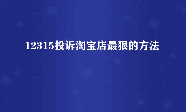 12315投诉淘宝店最狠的方法
