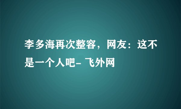 李多海再次整容，网友：这不是一个人吧- 飞外网