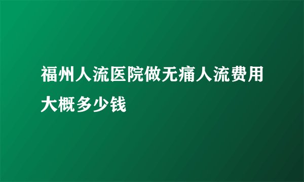 福州人流医院做无痛人流费用大概多少钱