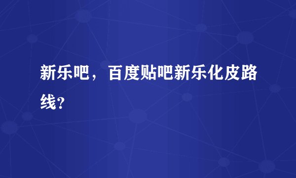新乐吧，百度贴吧新乐化皮路线？