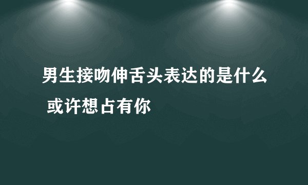 男生接吻伸舌头表达的是什么 或许想占有你
