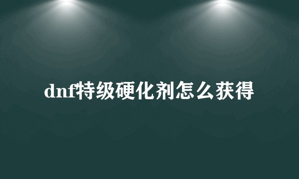 dnf特级硬化剂怎么获得