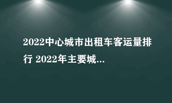 2022中心城市出租车客运量排行 2022年主要城市出租车公司客运量排名