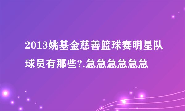 2013姚基金慈善篮球赛明星队球员有那些?.急急急急急急