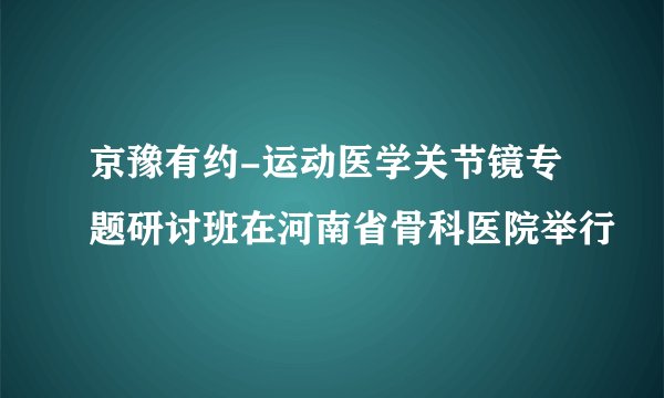 京豫有约-运动医学关节镜专题研讨班在河南省骨科医院举行