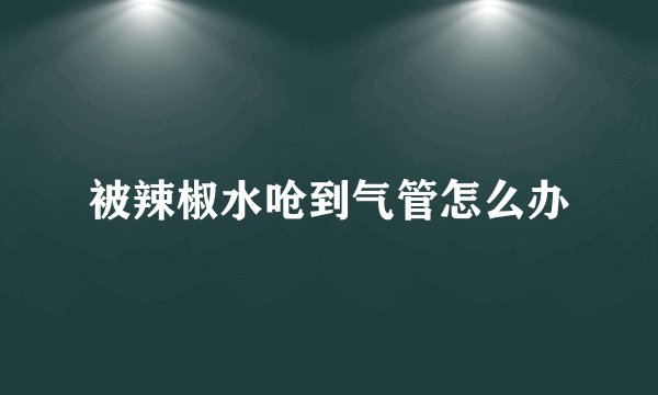 被辣椒水呛到气管怎么办