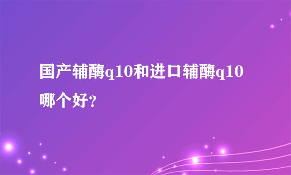 国产辅酶q10和进口辅酶q10哪个好？