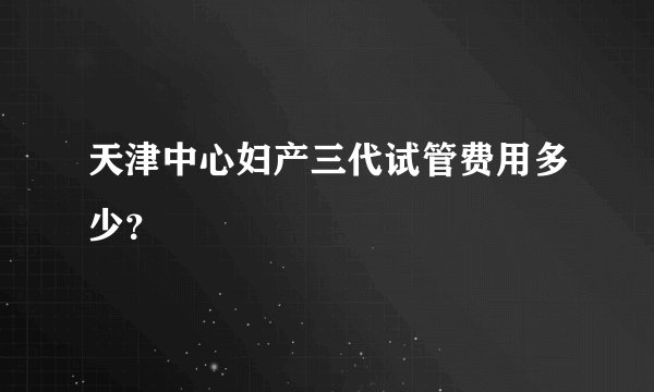 天津中心妇产三代试管费用多少？