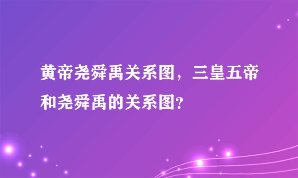 黄帝尧舜禹关系图，三皇五帝和尧舜禹的关系图？