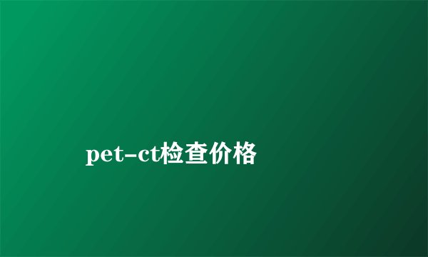 
    pet-ct检查价格
  