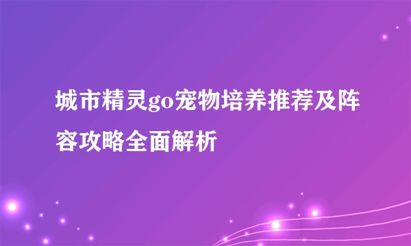 城市精灵go宠物培养推荐及阵容攻略全面解析