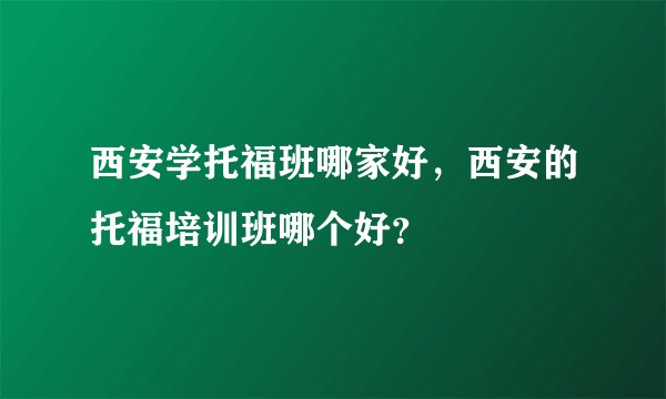 西安学托福班哪家好，西安的托福培训班哪个好？