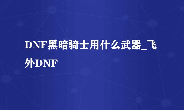 DNF黑暗骑士用什么武器_飞外DNF