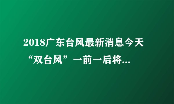 2018广东台风最新消息今天 “双台风”一前一后将光临广东