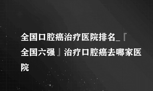 全国口腔癌治疗医院排名_『全国六强』治疗口腔癌去哪家医院