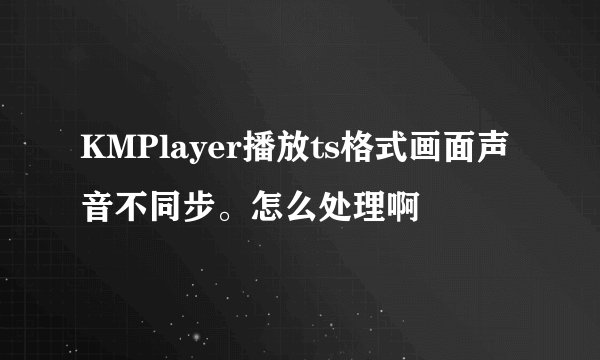 KMPlayer播放ts格式画面声音不同步。怎么处理啊