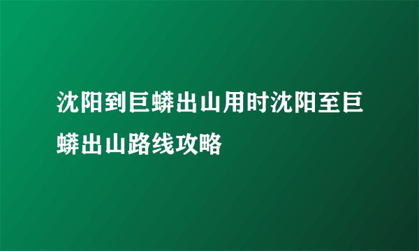 沈阳到巨蟒出山用时沈阳至巨蟒出山路线攻略