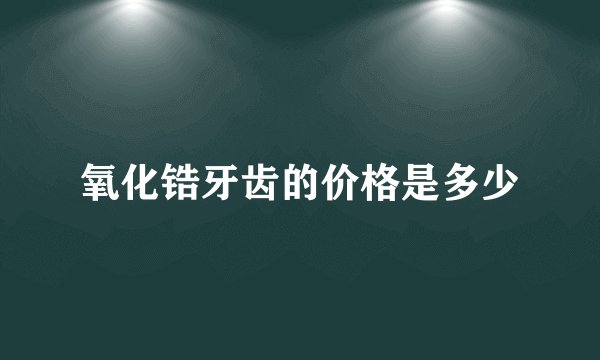 氧化锆牙齿的价格是多少