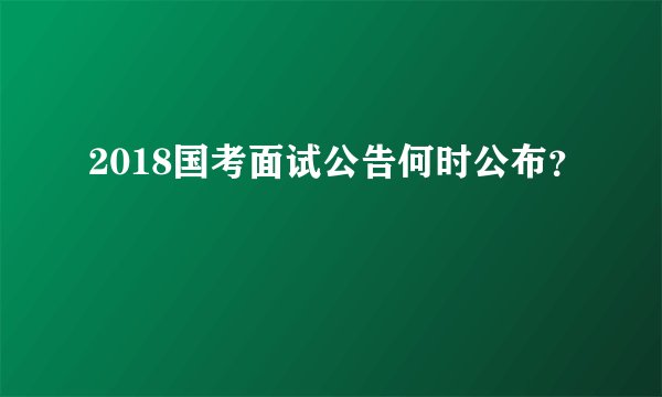 2018国考面试公告何时公布？
