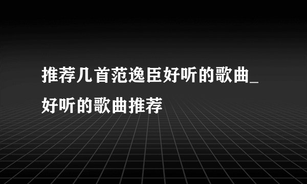 推荐几首范逸臣好听的歌曲_好听的歌曲推荐