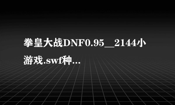 拳皇大战DNF0.95__2144小游戏.swf种子下载地址有么？谢谢