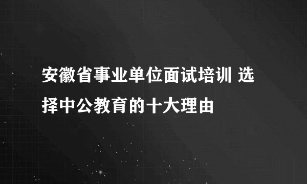 安徽省事业单位面试培训 选择中公教育的十大理由