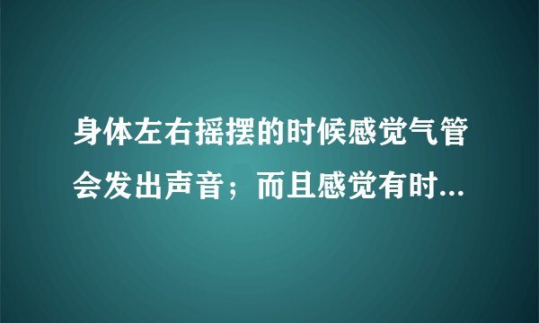 身体左右摇摆的时候感觉气管会发出声音；而且感觉有时...