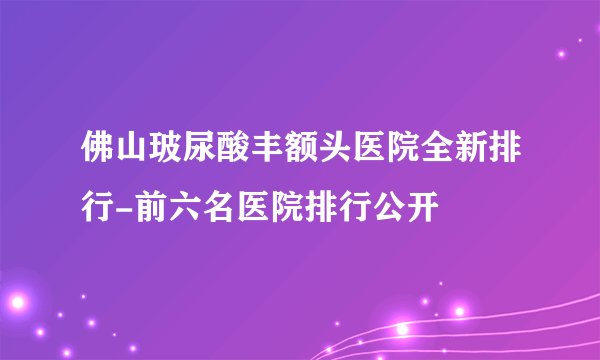 佛山玻尿酸丰额头医院全新排行-前六名医院排行公开