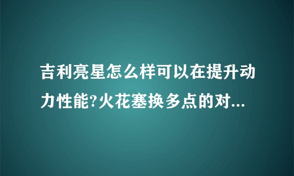 吉利亮星怎么样可以在提升动力性能?火花塞换多点的对车有好处吗?