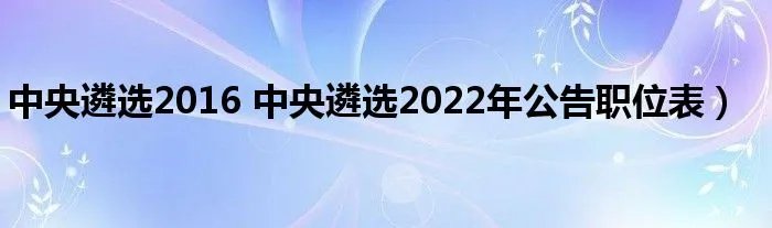 中央遴选2016 中央遴选2022年公告职位表）