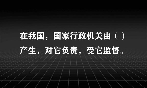 在我国，国家行政机关由（）产生，对它负责，受它监督。
