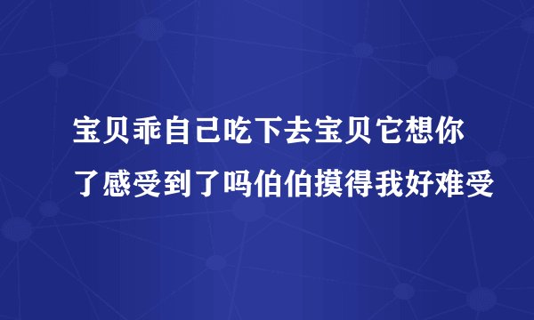 宝贝乖自己吃下去宝贝它想你了感受到了吗伯伯摸得我好难受