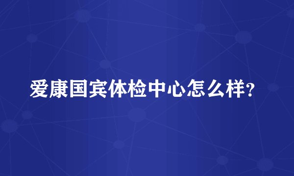 爱康国宾体检中心怎么样？