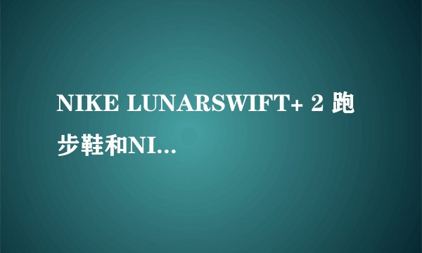 NIKE LUNARSWIFT+ 2 跑步鞋和NIKE LUNARGLIDE+ 2 BREATHE跑步鞋哪个更好