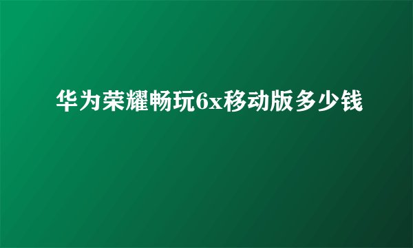 华为荣耀畅玩6x移动版多少钱