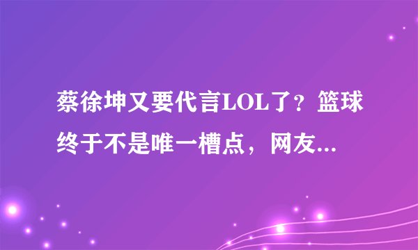 蔡徐坤又要代言LOL了？篮球终于不是唯一槽点，网友无奈了！