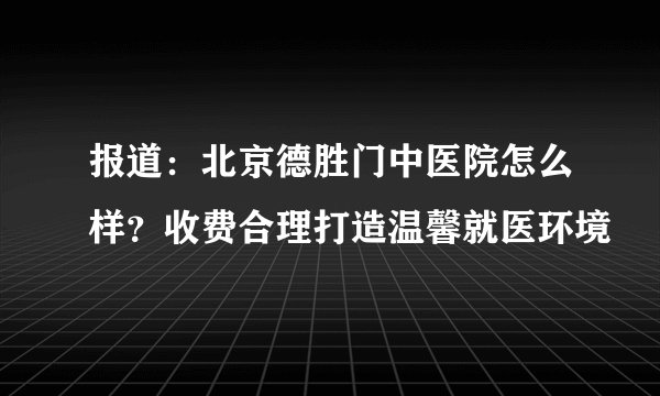 报道：北京德胜门中医院怎么样？收费合理打造温馨就医环境