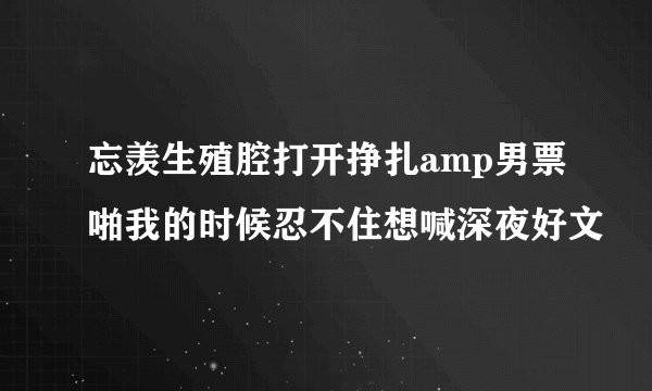 忘羡生殖腔打开挣扎amp男票啪我的时候忍不住想喊深夜好文