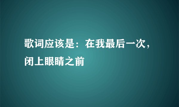 歌词应该是：在我最后一次，闭上眼睛之前