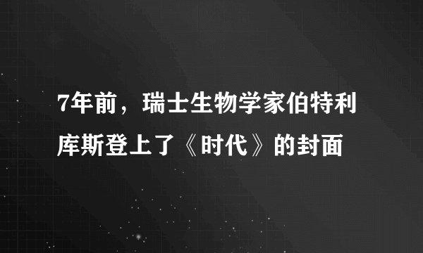 7年前，瑞士生物学家伯特利库斯登上了《时代》的封面