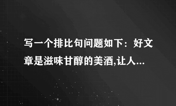 写一个排比句问题如下：好文章是滋味甘醇的美酒,让人回味无穷；好文章是 ,让人 ；好文章是 让人 ；好文章是 ,让人 .一