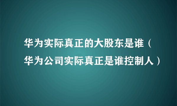 华为实际真正的大股东是谁（华为公司实际真正是谁控制人）