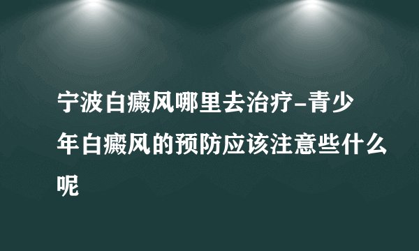 宁波白癜风哪里去治疗-青少年白癜风的预防应该注意些什么呢