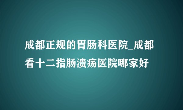 成都正规的胃肠科医院_成都看十二指肠溃疡医院哪家好